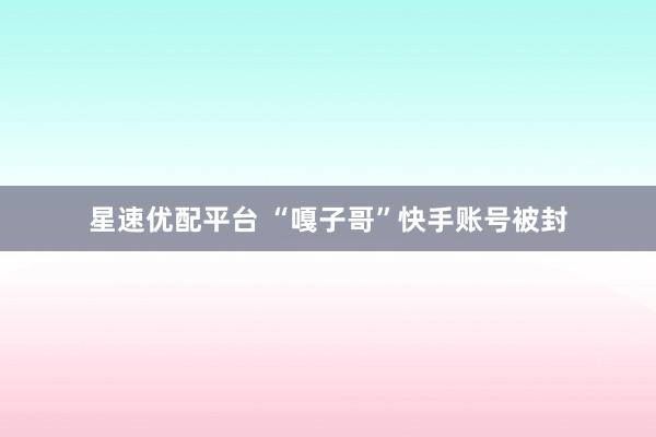 星速优配平台 “嘎子哥”快手账号被封