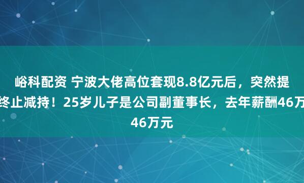 峪科配资 宁波大佬高位套现8.8亿元后，突然提前终止减持！25岁儿子是公司副董事长，去年薪酬46万元