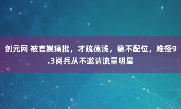 创元网 被官媒痛批，才疏德浅，德不配位，难怪9.3阅兵从不邀请流量明星