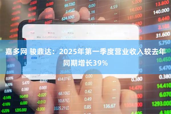 嘉多网 骏鼎达：2025年第一季度营业收入较去年同期增长39%