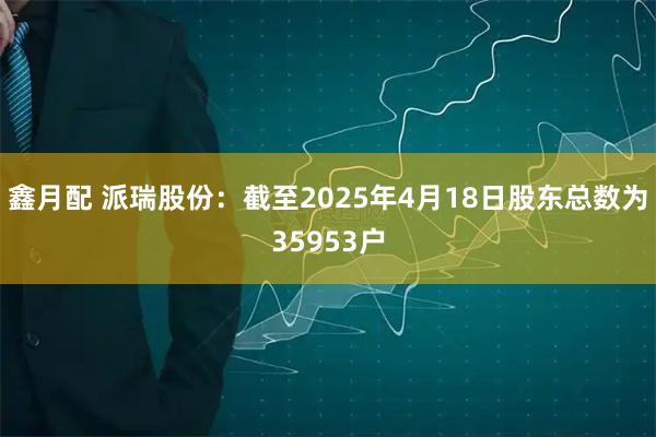 鑫月配 派瑞股份：截至2025年4月18日股东总数为35953户