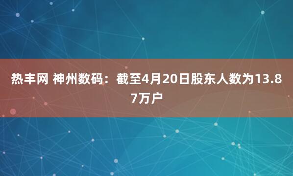 热丰网 神州数码：截至4月20日股东人数为13.87万户