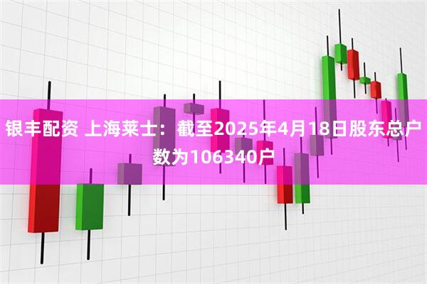 银丰配资 上海莱士：截至2025年4月18日股东总户数为106340户