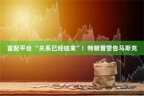 富配平台 “关系已经结束”！特朗普警告马斯克