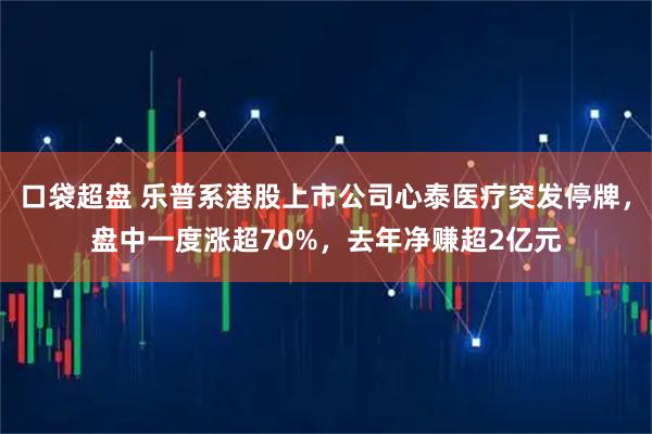 口袋超盘 乐普系港股上市公司心泰医疗突发停牌，盘中一度涨超70%，去年净赚超2亿元