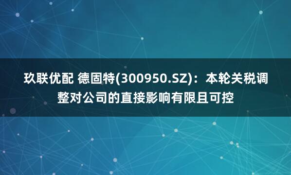 玖联优配 德固特(300950.SZ)：本轮关税调整对公司的直接影响有限且可控