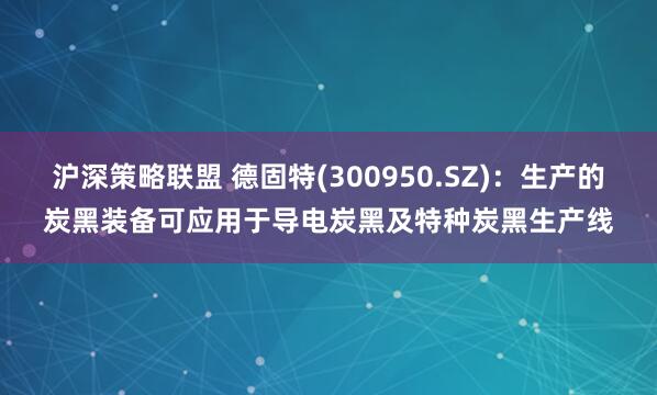 沪深策略联盟 德固特(300950.SZ)：生产的炭黑装备可应用于导电炭黑及特种炭黑生产线