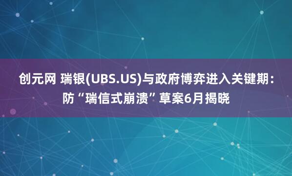 创元网 瑞银(UBS.US)与政府博弈进入关键期：防“瑞信式崩溃”草案6月揭晓