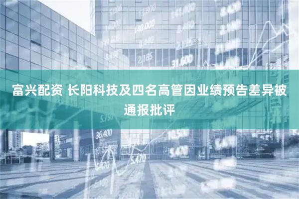 富兴配资 长阳科技及四名高管因业绩预告差异被通报批评
