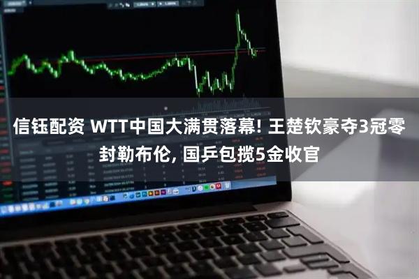信钰配资 WTT中国大满贯落幕! 王楚钦豪夺3冠零封勒布伦, 国乒包揽5金收官