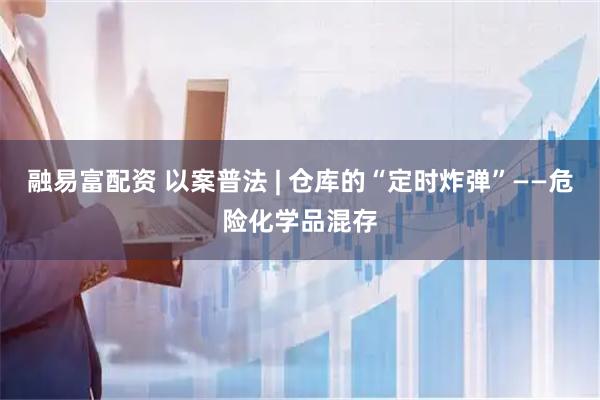 融易富配资 以案普法 | 仓库的“定时炸弹”——危险化学品混存