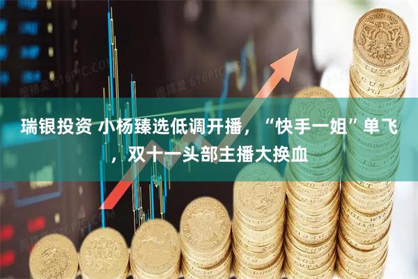 瑞银投资 小杨臻选低调开播，“快手一姐”单飞，双十一头部主播大换血