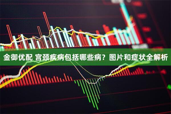 金御优配 宫颈疾病包括哪些病？图片和症状全解析