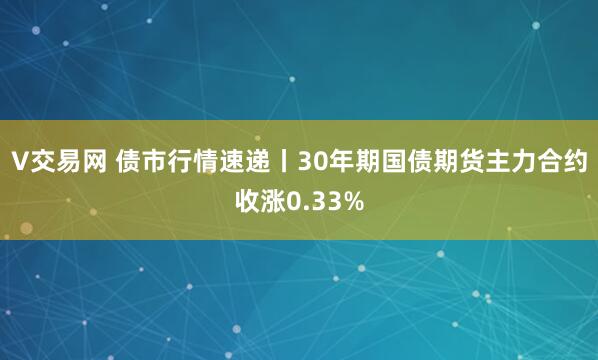 V交易网 债市行情速递丨30年期国债期货主力合约收涨0.33%