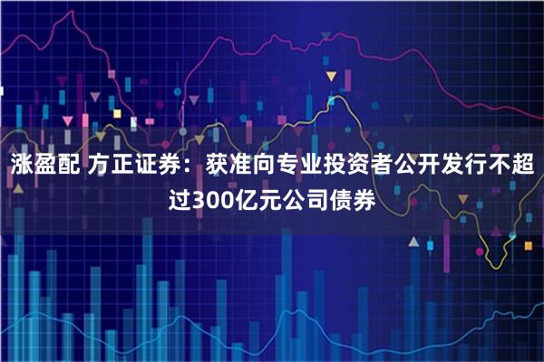 涨盈配 方正证券：获准向专业投资者公开发行不超过300亿元公司债券