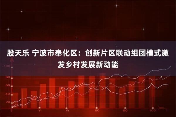 股天乐 宁波市奉化区：创新片区联动组团模式激发乡村发展新动能