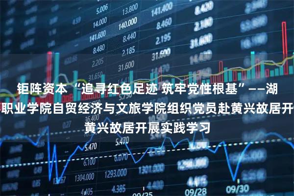 钜阵资本 “追寻红色足迹 筑牢党性根基”——湖南劳动人事职业学院自贸经济与文旅学院组织党员赴黄兴故居开展实践学习