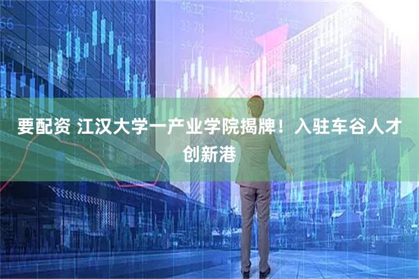 要配资 江汉大学一产业学院揭牌！入驻车谷人才创新港