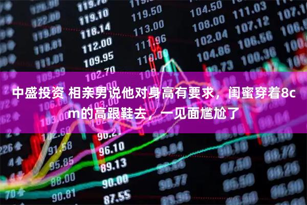 中盛投资 相亲男说他对身高有要求，闺蜜穿着8cm的高跟鞋去，一见面尴尬了