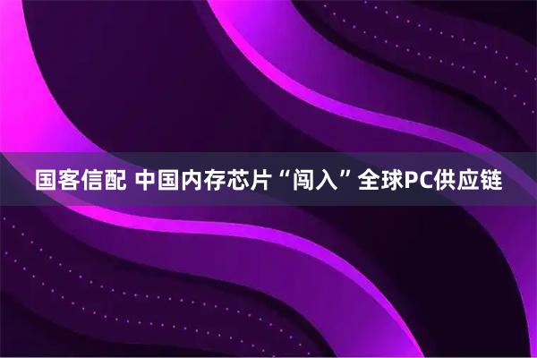 国客信配 中国内存芯片“闯入”全球PC供应链