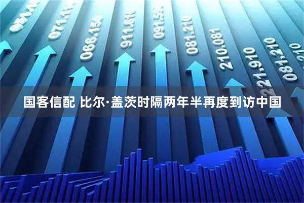 国客信配 比尔·盖茨时隔两年半再度到访中国