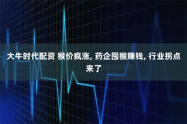 大牛时代配资 猴价疯涨, 药企囤猴赚钱, 行业拐点来了