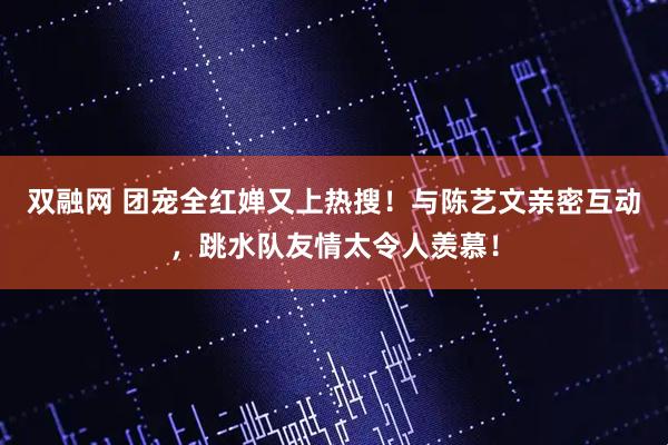 双融网 团宠全红婵又上热搜！与陈艺文亲密互动，跳水队友情太令人羡慕！
