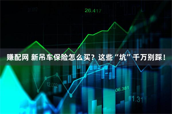 赚配网 新吊车保险怎么买？这些“坑”千万别踩！