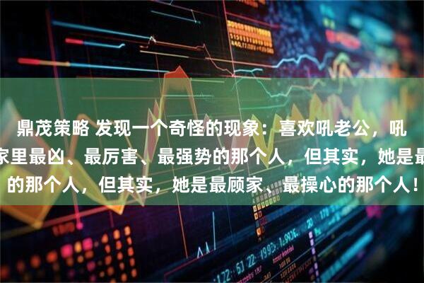 鼎茂策略 发现一个奇怪的现象：喜欢吼老公，吼孩子的女人，看上去是家里最凶、最厉害、最强势的那个人，但其实，她是最顾家、最操心的那个人！